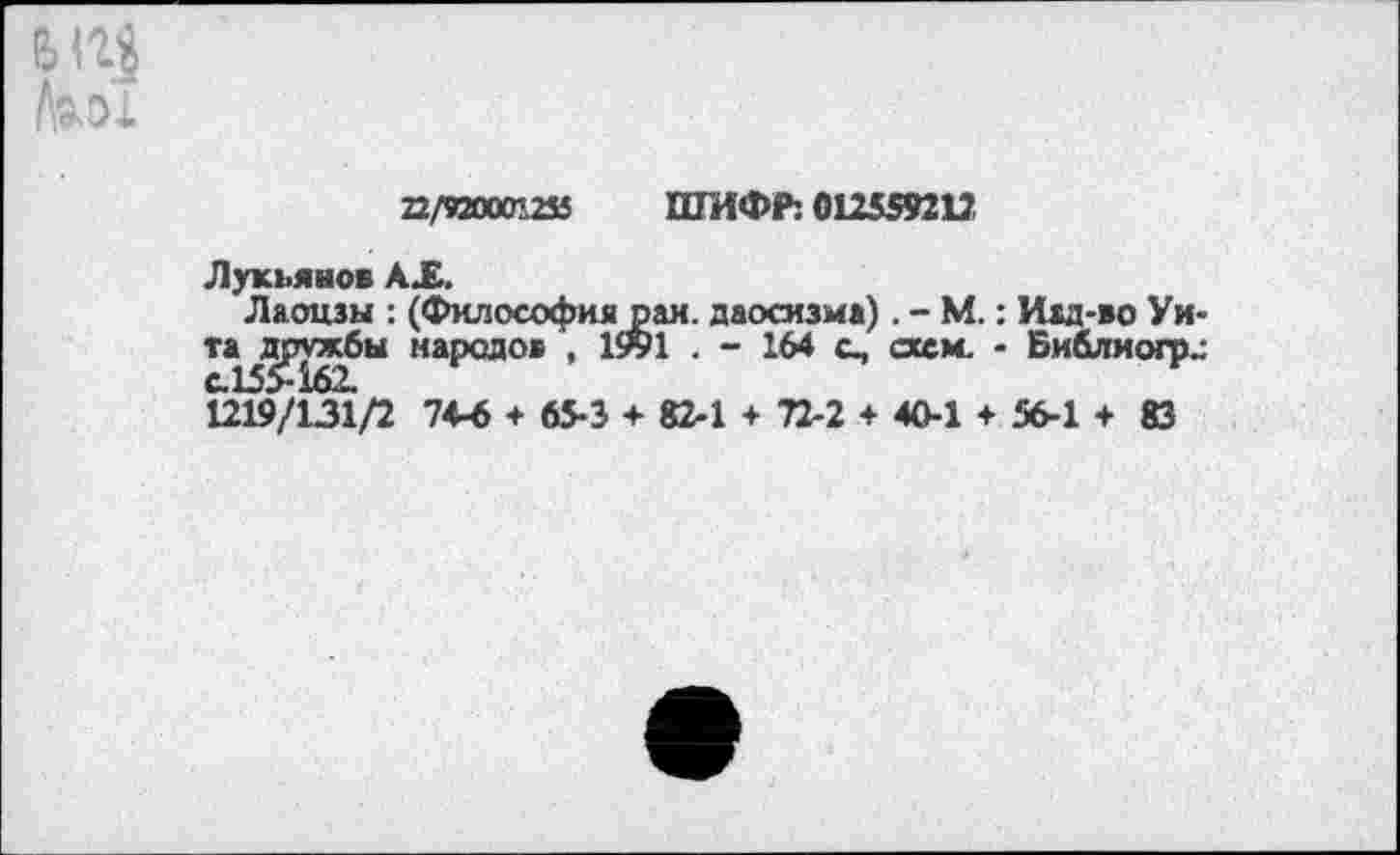 ﻿6114
Ьш
22/920001235 ШИФР: 012559212
Лукьянов АХ.
Лаонзы : (Философия рай. даосизма). - М.: Изд-во Унта дружбы народов ,	. - 164 с, схем. - Библиогрс
с.155-162.
1219/131/2 74-6 + 65-3 ♦ 82-1 + 72-2 + 40-1 ♦ 56-1 + 83